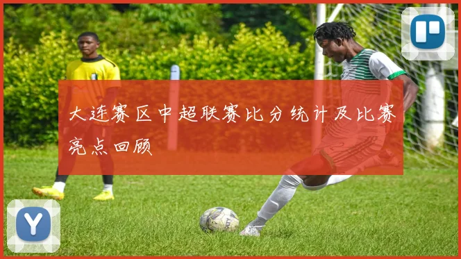 大连赛区中超联赛比分统计及比赛亮点回顾