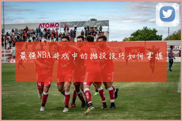最强NBA游戏中的抛投技巧如何掌握