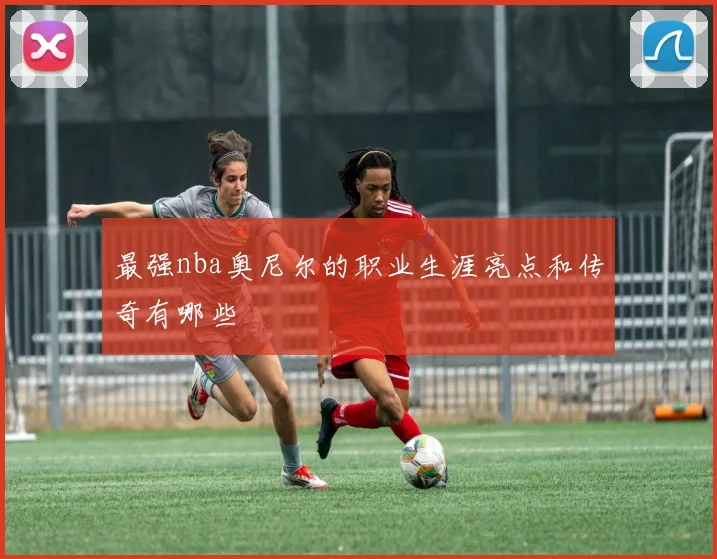 最强nba奥尼尔的职业生涯亮点和传奇有哪些