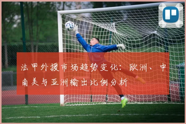法甲外援市场趋势变化：欧洲、中南美与亚洲输出比例分析